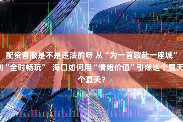 配资客服是不是违法的呀 从“为一首歌赴一座城”到“全时畅玩”  海口如何用“情绪价值”引爆这个夏天？