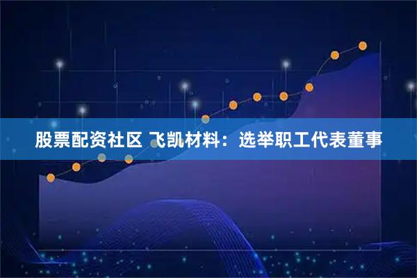 股票配资社区 飞凯材料：选举职工代表董事