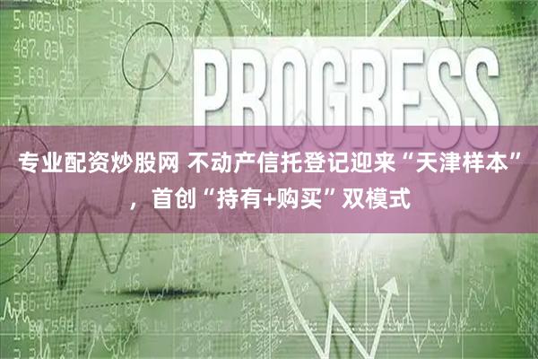 专业配资炒股网 不动产信托登记迎来“天津样本”，首创“持有+购买”双模式