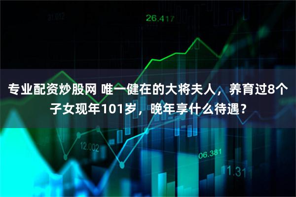 专业配资炒股网 唯一健在的大将夫人，养育过8个子女现年101岁，晚年享什么待遇？