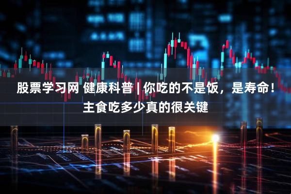 股票学习网 健康科普 | 你吃的不是饭，是寿命！主食吃多少真的很关键