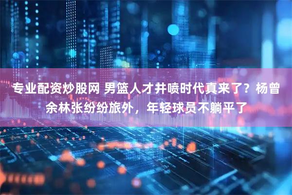 专业配资炒股网 男篮人才井喷时代真来了？杨曾余林张纷纷旅外，年轻球员不躺平了