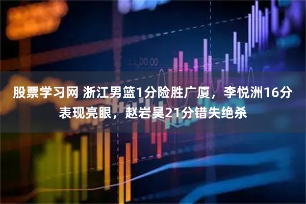 股票学习网 浙江男篮1分险胜广厦，李悦洲16分表现亮眼，赵岩昊21分错失绝杀