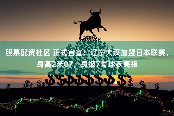 股票配资社区 正式官宣！辽宁大汉加盟日本联赛，身高2米07，身披7号球衣亮相