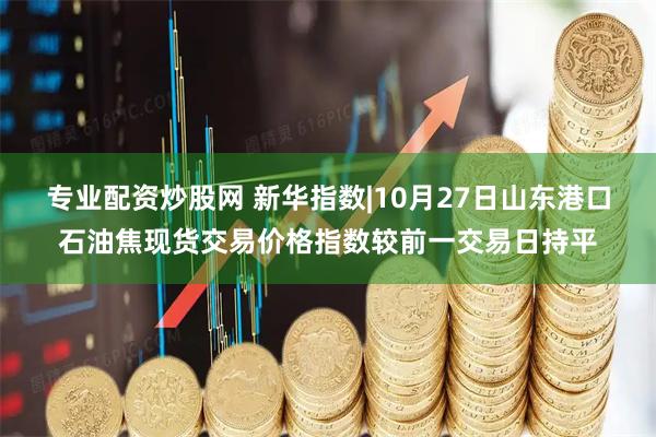 专业配资炒股网 新华指数|10月27日山东港口石油焦现货交易价格指数较前一交易日持平