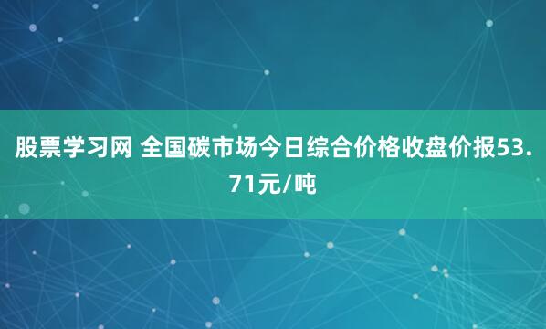 股票学习网 全国碳市场今日综合价格收盘价报53.71元/吨