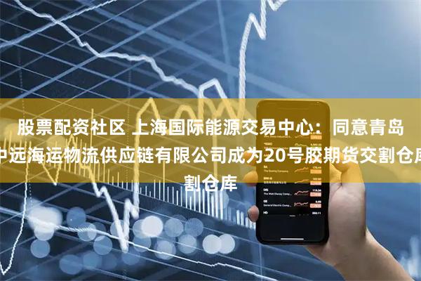 股票配资社区 上海国际能源交易中心：同意青岛中远海运物流供应链有限公司成为20号胶期货交割仓库