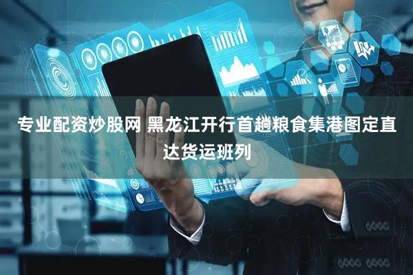 专业配资炒股网 黑龙江开行首趟粮食集港图定直达货运班列