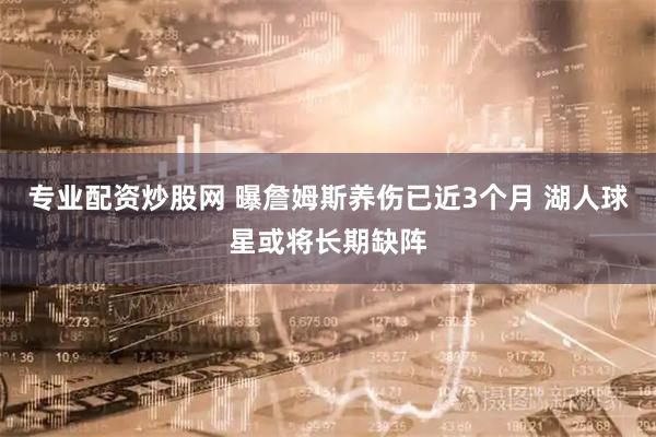 专业配资炒股网 曝詹姆斯养伤已近3个月 湖人球星或将长期缺阵