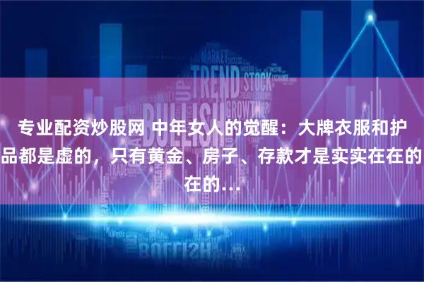 专业配资炒股网 中年女人的觉醒：大牌衣服和护肤品都是虚的，只有黄金、房子、存款才是实实在在的…