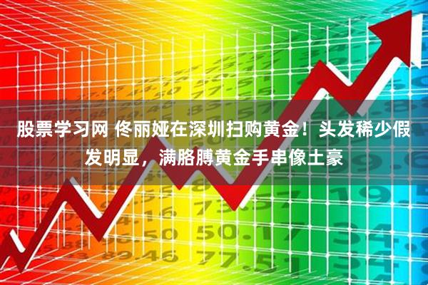 股票学习网 佟丽娅在深圳扫购黄金！头发稀少假发明显，满胳膊黄金手串像土豪