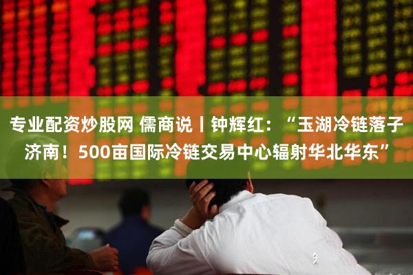 专业配资炒股网 儒商说丨钟辉红：“玉湖冷链落子济南！500亩国际冷链交易中心辐射华北华东”