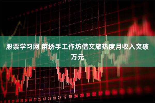 股票学习网 苗绣手工作坊借文旅热度月收入突破万元