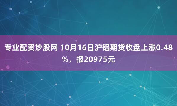 专业配资炒股网 10月16日沪铝期货收盘上涨0.48%，报20975元
