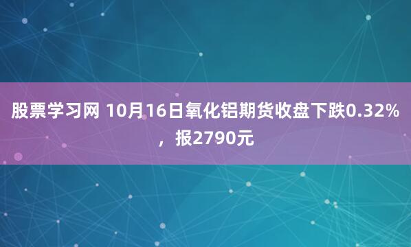 股票学习网 10月16日氧化铝期货收盘下跌0.32%，报2790元
