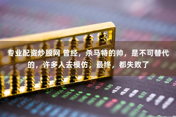 专业配资炒股网 曾经，杀马特的帅，是不可替代的，许多人去模仿，最终，都失败了