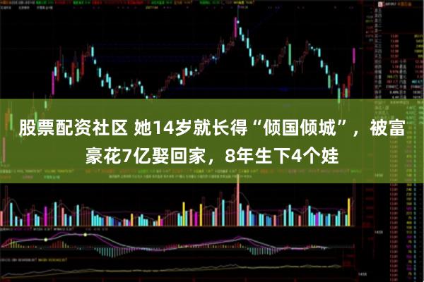 股票配资社区 她14岁就长得“倾国倾城”，被富豪花7亿娶回家，8年生下4个娃