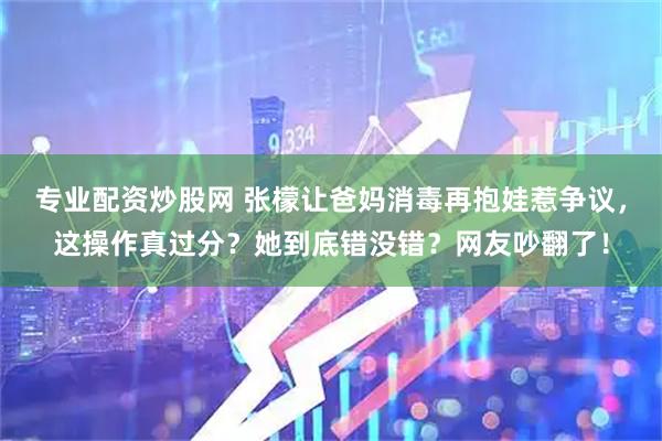 专业配资炒股网 张檬让爸妈消毒再抱娃惹争议，这操作真过分？她到底错没错？网友吵翻了！