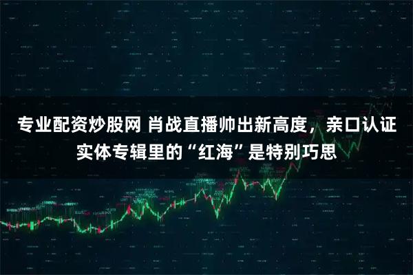 专业配资炒股网 肖战直播帅出新高度，亲口认证实体专辑里的“红海”是特别巧思