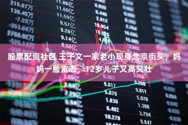 股票配资社区 王子文一家老小现身北京街头，妈妈一脸富态，12岁儿子又高又壮