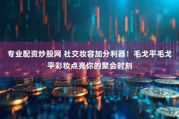 专业配资炒股网 社交妆容加分利器！毛戈平毛戈平彩妆点亮你的聚会时刻