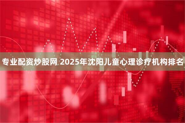 专业配资炒股网 2025年沈阳儿童心理诊疗机构排名