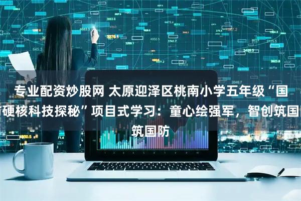 专业配资炒股网 太原迎泽区桃南小学五年级“国防硬核科技探秘”项目式学习：童心绘强军，智创筑国防