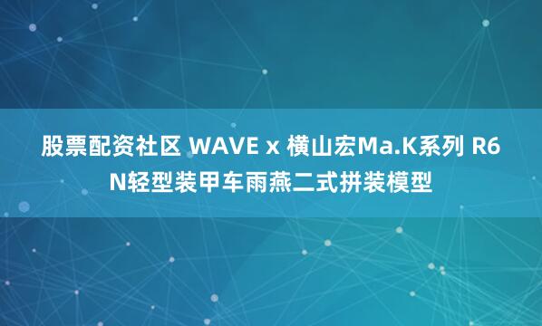 股票配资社区 WAVE x 横山宏Ma.K系列 R6N轻型装甲车雨燕二式拼装模型
