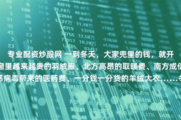 专业配资炒股网 一到冬天，大家兜里的钱，就开始源源不断地流出。橱窗里越来越贵的羽绒服、北方高昂的取暖费、南方成倍增加的电费，因为流感病毒带来的医药费、一分钱一分货的羊绒大衣……冬天的每一份温暖都是需要花钱的。冬天是一个昂贵的季节韩剧《小小姐们》中，女主角曾有过一段经典台词：“冬装很容易看出一个人贫穷与否，夏天勉强还能穿得跟别人差不多。” 面对昂贵的冬装，有网友自嘲“原来冬天噼里啪啦的是我的贫穷在响