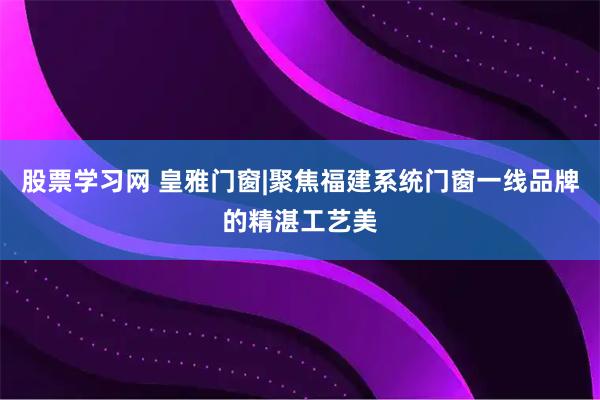股票学习网 皇雅门窗|聚焦福建系统门窗一线品牌的精湛工艺美