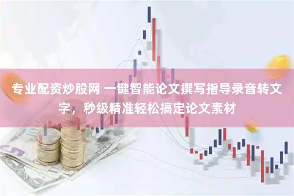 专业配资炒股网 一键智能论文撰写指导录音转文字，秒级精准轻松搞定论文素材