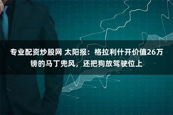 专业配资炒股网 太阳报：格拉利什开价值26万镑的马丁兜风，还把狗放驾驶位上