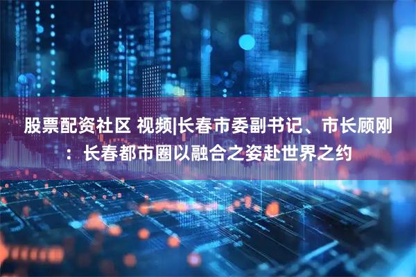 股票配资社区 视频|长春市委副书记、市长顾刚：长春都市圈以融合之姿赴世界之约