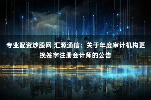 专业配资炒股网 汇源通信：关于年度审计机构更换签字注册会计师的公告