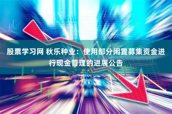 股票学习网 秋乐种业：使用部分闲置募集资金进行现金管理的进展公告