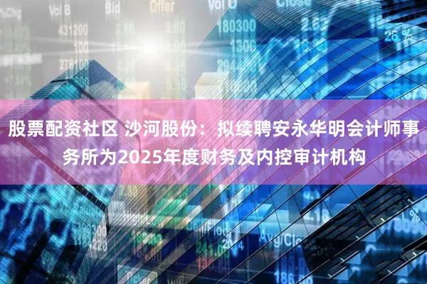 股票配资社区 沙河股份：拟续聘安永华明会计师事务所为2025年度财务及内控审计机构