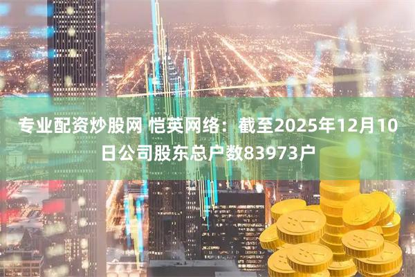 专业配资炒股网 恺英网络：截至2025年12月10日公司股东总户数83973户