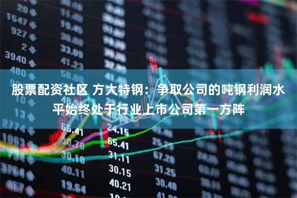 股票配资社区 方大特钢：争取公司的吨钢利润水平始终处于行业上市公司第一方阵
