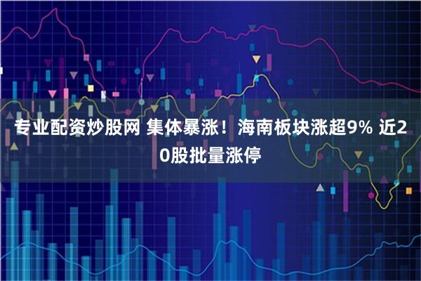 专业配资炒股网 集体暴涨！海南板块涨超9% 近20股批量涨停