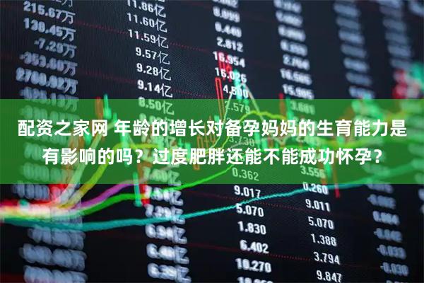 配资之家网 年龄的增长对备孕妈妈的生育能力是有影响的吗？过度肥胖还能不能成功怀孕？