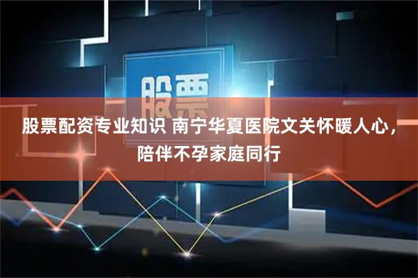 股票配资专业知识 南宁华夏医院文关怀暖人心，陪伴不孕家庭同行