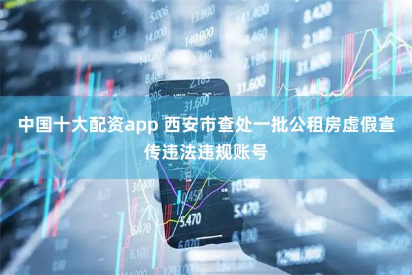 中国十大配资app 西安市查处一批公租房虚假宣传违法违规账号