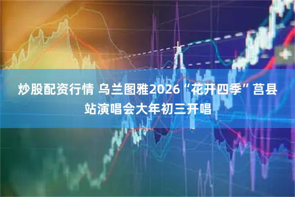 炒股配资行情 乌兰图雅2026“花开四季”莒县站演唱会大年初三开唱