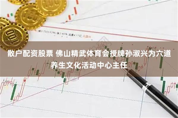 散户配资股票 佛山精武体育会授牌孙淑兴为六道养生文化活动中心主任