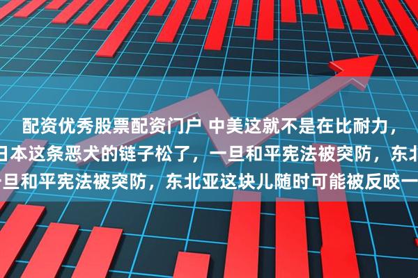 配资优秀股票配资门户 中美这就不是在比耐力，是在赌命。美国现在把日本这条恶犬的链子松了，一旦和平宪法被突防，东北亚这块儿随时可能被反咬一口