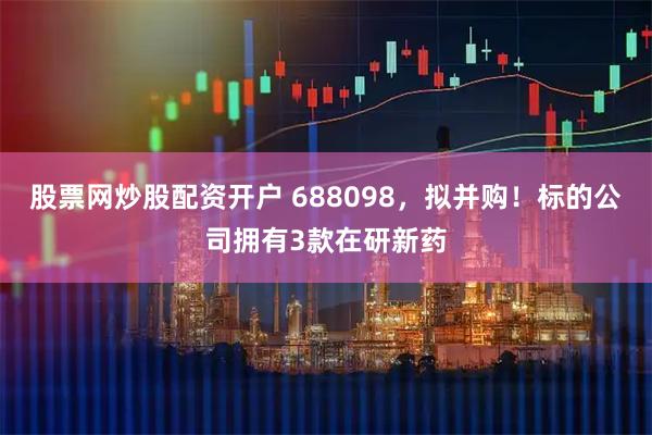 股票网炒股配资开户 688098，拟并购！标的公司拥有3款在研新药