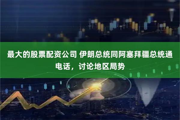 最大的股票配资公司 伊朗总统同阿塞拜疆总统通电话，讨论地区局势