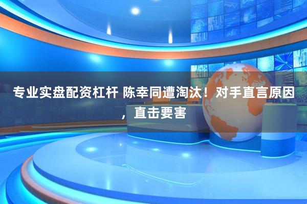 专业实盘配资杠杆 陈幸同遭淘汰！对手直言原因，直击要害