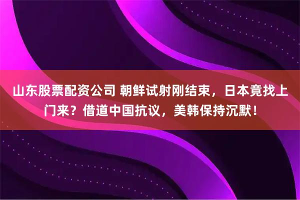 山东股票配资公司 朝鲜试射刚结束，日本竟找上门来？借道中国抗议，美韩保持沉默！