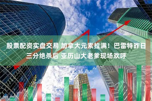 股票配资实盘交易 加拿大元素拉满！巴雷特昨日三分绝杀后 亚历山大老爹现场欢呼